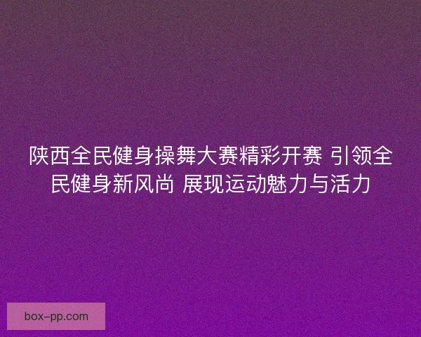陕西全民健身操舞大赛精彩开赛 引领全民健身新风尚 展现运动魅力与活力 陕西全民健身操舞大赛精彩开赛 引领全民健身新风尚 展现运动魅力与活力