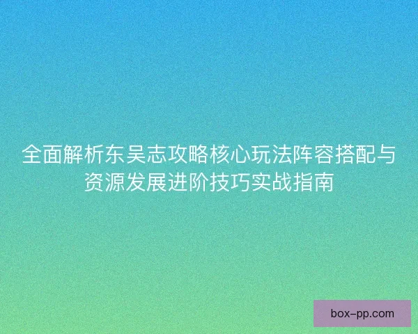 全面解析东吴志攻略核心玩法阵容搭配与资源发展进阶技巧实战指南