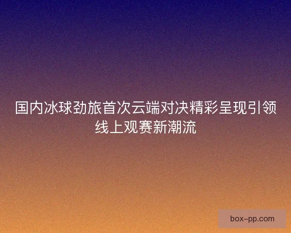 国内冰球劲旅首次云端对决精彩呈现引领线上观赛新潮流 国内冰球劲旅首次云端对决精彩呈现引领线上观赛新潮流