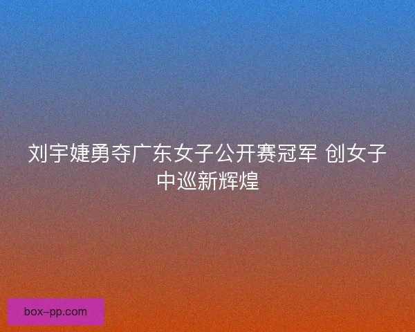 刘宇婕勇夺广东女子公开赛冠军 创女子中巡新辉煌