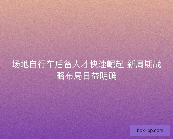 场地自行车后备人才快速崛起 新周期战略布局日益明确