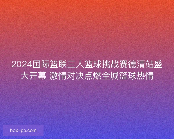 2024国际篮联三人篮球挑战赛德清站盛大开幕 激情对决点燃全城篮球热情