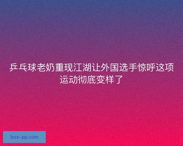 乒乓球老奶重现江湖让外国选手惊呼这项运动彻底变样了