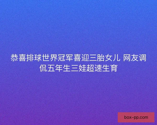 恭喜排球世界冠军喜迎三胎女儿 网友调侃五年生三娃超速生育 恭喜排球世界冠军喜迎三胎女儿 网友调侃五年生三娃超速生育
