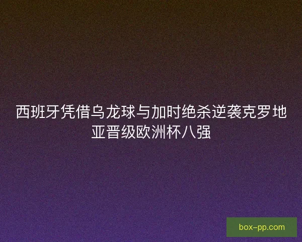 西班牙凭借乌龙球与加时绝杀逆袭克罗地亚晋级欧洲杯八强