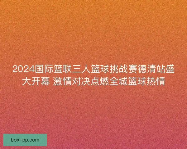 2024国际篮联三人篮球挑战赛德清站盛大开幕 激情对决点燃全城篮球热情