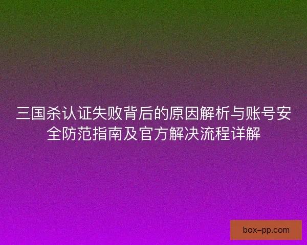 三国杀认证失败背后的原因解析与账号安全防范指南及官方解决流程详解