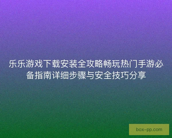 乐乐游戏下载安装全攻略畅玩热门手游必备指南详细步骤与安全技巧分享