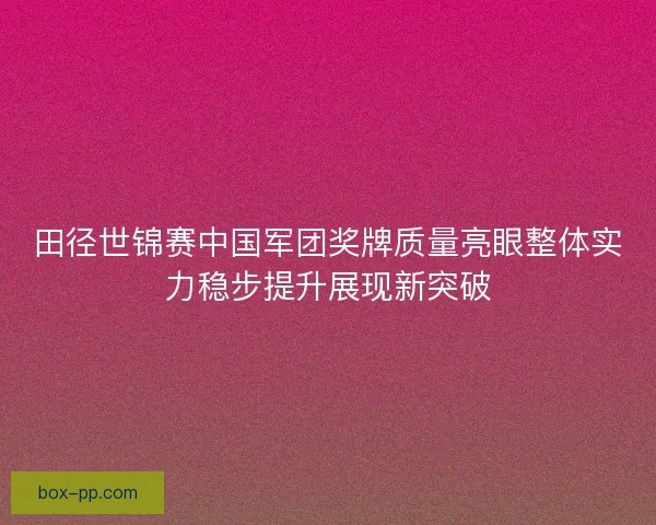田径世锦赛中国军团奖牌质量亮眼整体实力稳步提升展现新突破 田径世锦赛中国军团奖牌质量亮眼整体实力稳步提升展现新突破