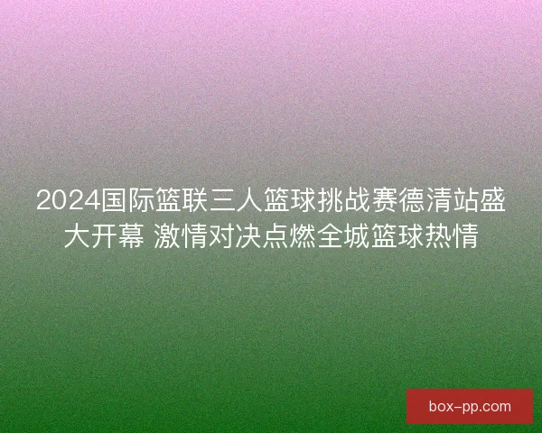 2024国际篮联三人篮球挑战赛德清站盛大开幕 激情对决点燃全城篮球热情 2024国际篮联三人篮球挑战赛德清站盛大开幕 激情对决点燃全城篮球热情