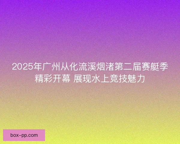 2025年广州从化流溪烟渚第二届赛艇季精彩开幕 展现水上竞技魅力