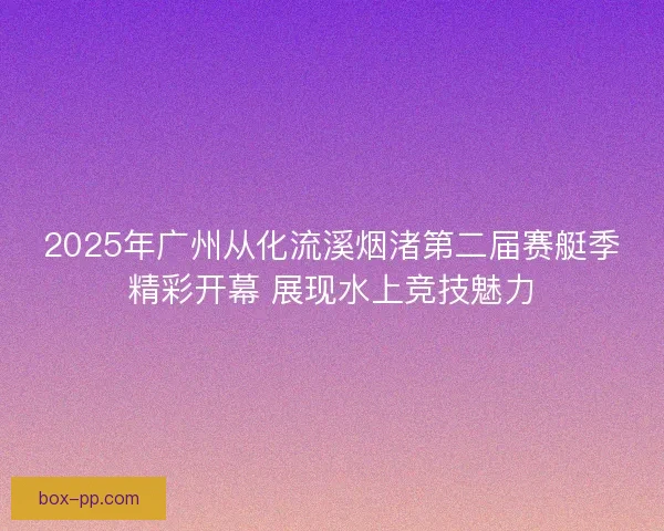 2025年广州从化流溪烟渚第二届赛艇季精彩开幕 展现水上竞技魅力