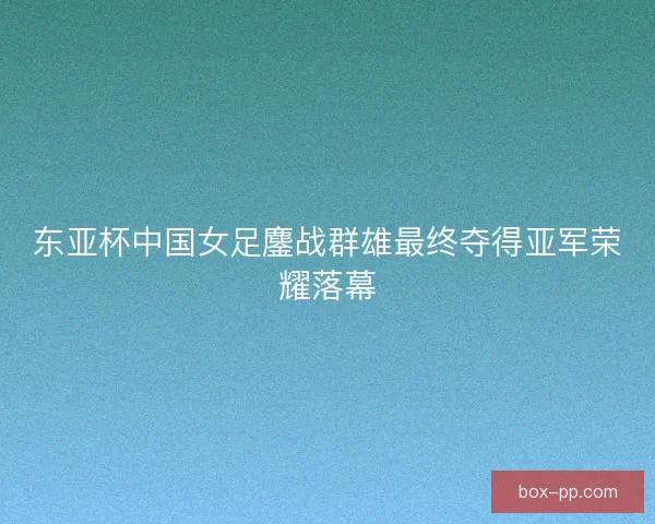 东亚杯中国女足鏖战群雄最终夺得亚军荣耀落幕 东亚杯中国女足鏖战群雄最终夺得亚军荣耀落幕