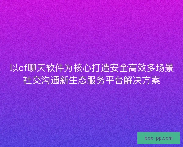 以cf聊天软件为核心打造安全高效多场景社交沟通新生态服务平台解决方案