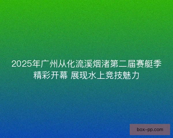 2025年广州从化流溪烟渚第二届赛艇季精彩开幕 展现水上竞技魅力